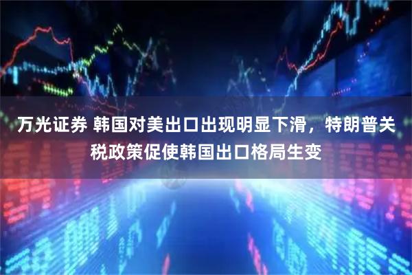 万光证券 韩国对美出口出现明显下滑,特朗普关税政策促使韩国出口格局生变