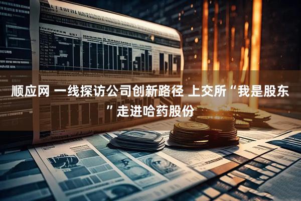 顺应网 一线探访公司创新路径 上交所“我是股东”走进哈药股份