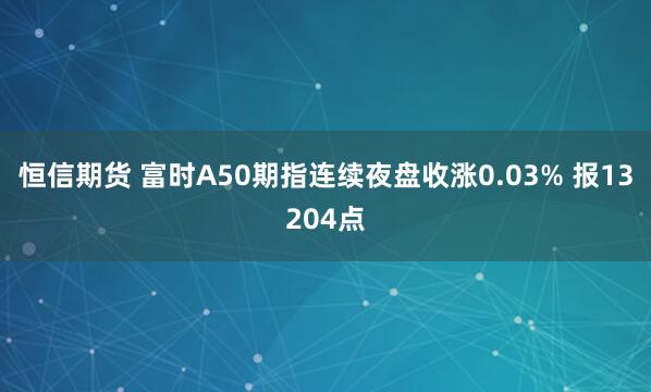 恒信期货 富时A50期指连续夜盘收涨0.03% 报13204点