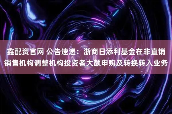 鑫配资官网 公告速递:浙商日添利基金在非直销销售机构调整机构投资者大额申购及转换转入业务