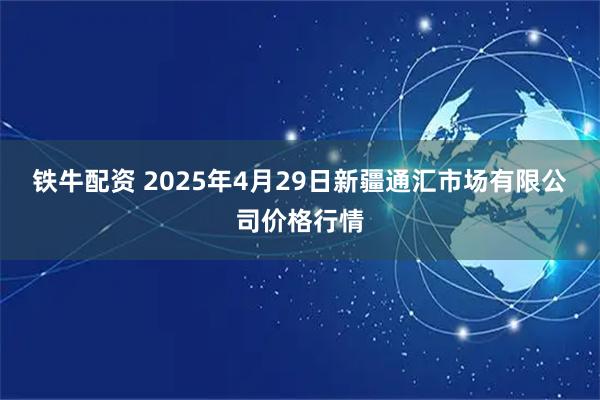 铁牛配资 2025年4月29日新疆通汇市场有限公司价格行情