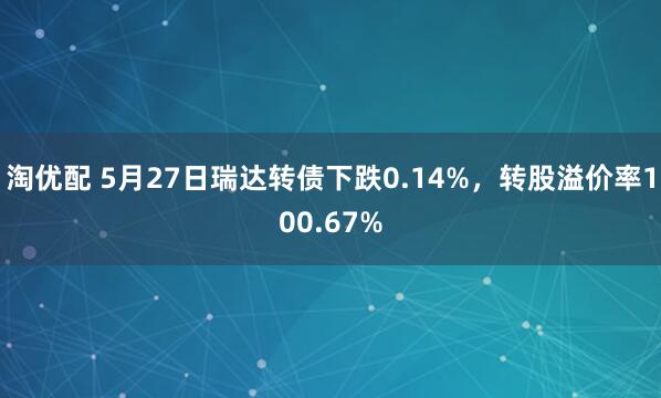 淘优配 5月27日瑞达转债下跌0.14%，转股溢价率100.67%
