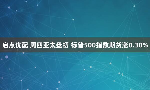 启点优配 周四亚太盘初 标普500指数期货涨0.30%