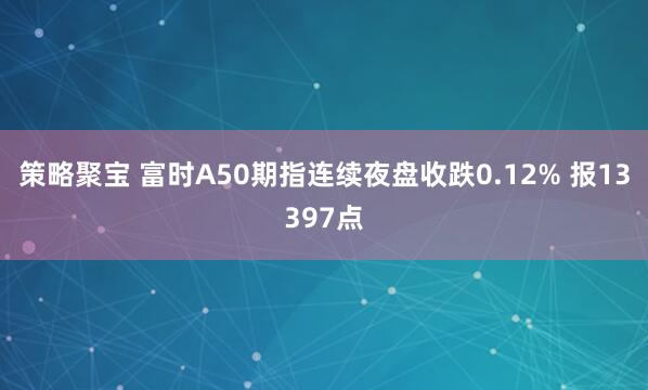 策略聚宝 富时A50期指连续夜盘收跌0.12% 报13397点