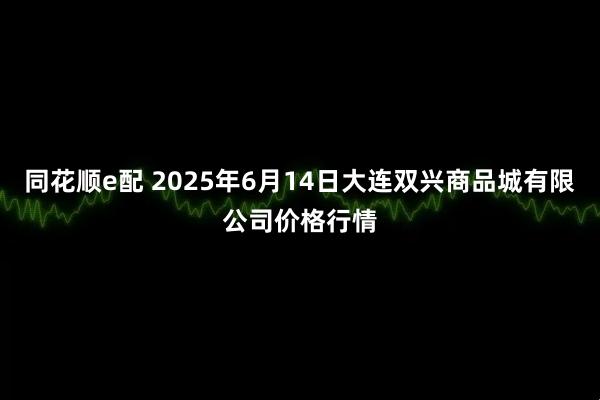 同花顺e配 2025年6月14日大连双兴商品城有限公司价格行情