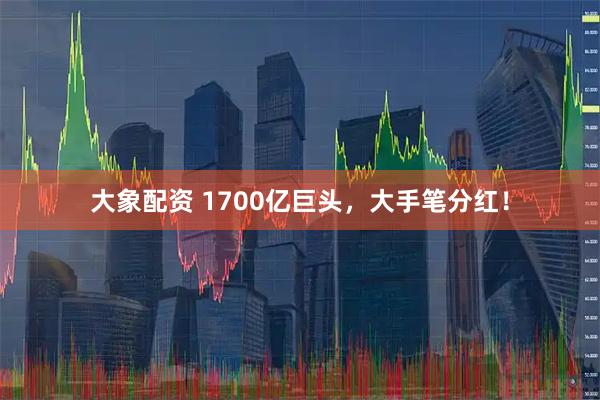 大象配资 1700亿巨头，大手笔分红！