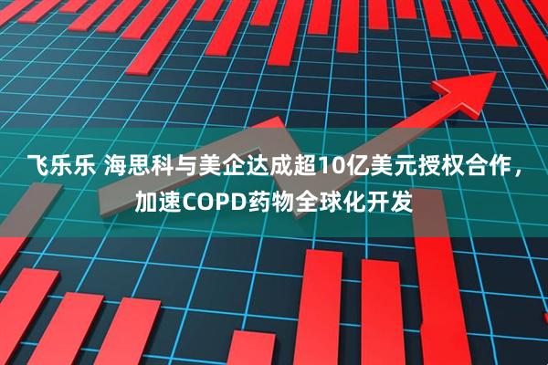 飞乐乐 海思科与美企达成超10亿美元授权合作,加速COPD药物全球化开发