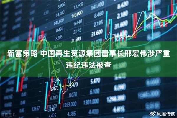 新富策略 中国再生资源集团董事长邢宏伟涉严重违纪违法被查