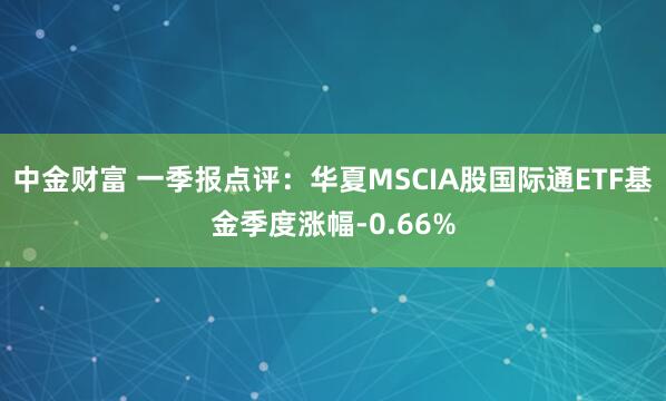 中金财富 一季报点评：华夏MSCIA股国际通ETF基金季度涨幅-0.66%