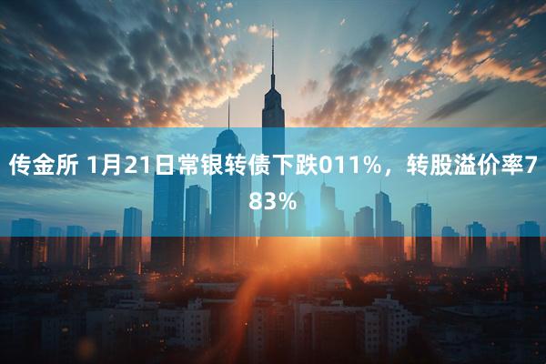 传金所 1月21日常银转债下跌011%，转股溢价率783%