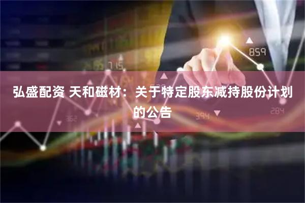 弘盛配资 天和磁材：关于特定股东减持股份计划的公告