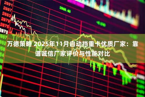 万德策略 2025年11月自动挡重卡优质厂家:靠谱诚信厂家评价与性能对比