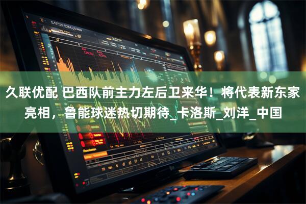 久联优配 巴西队前主力左后卫来华！将代表新东家亮相，鲁能球迷热切期待_卡洛斯_刘洋_中国