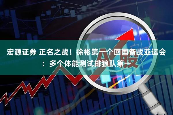 宏源证券 正名之战！徐彬第一个回国备战亚运会：多个体能测试排狼队第一